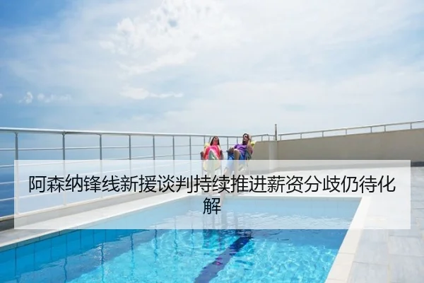 阿森纳锋线新援谈判持续推进薪资分歧仍待化解